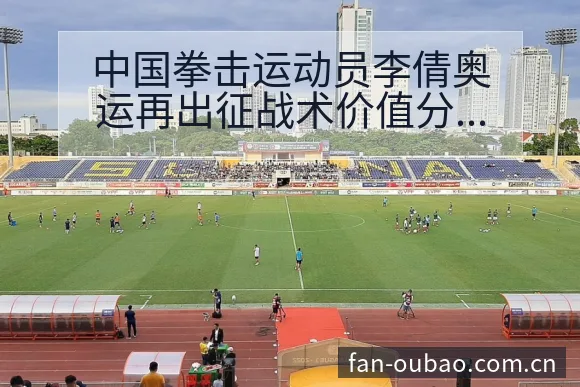 中国拳击运动员李倩奥运再出征战术价值分析与风险观察 - 欧宝体育APP