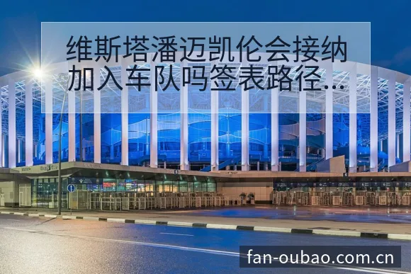 维斯塔潘迈凯伦会接纳加入车队吗签表路径与晋级前景技术特点 - 欧宝体育APP